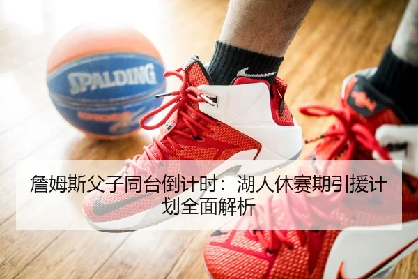詹姆斯父子同台倒计时：湖人休赛期引援计划全面解析