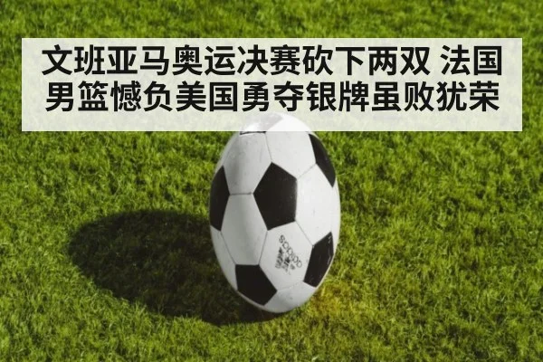 文班亚马奥运决赛砍下两双 法国男篮憾负美国勇夺银牌虽败犹荣
